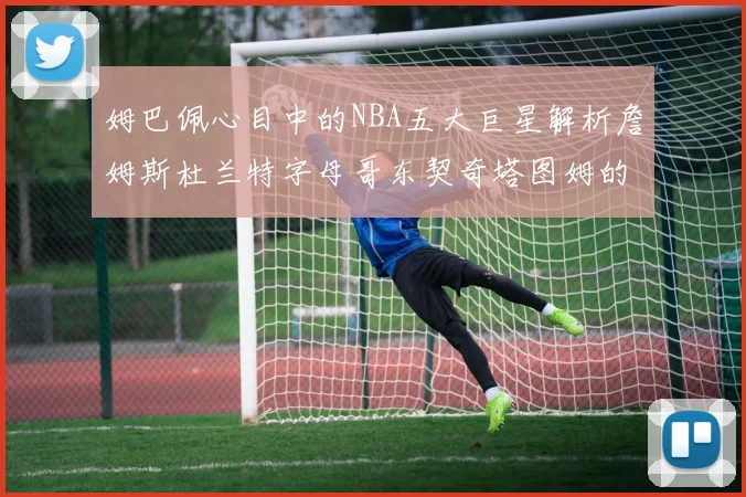 姆巴佩心目中的NBA五大巨星解析詹姆斯杜兰特字母哥东契奇塔图姆的独特魅力