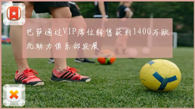 巴萨通过VIP席位转售获利1400万欧元助力俱乐部发展