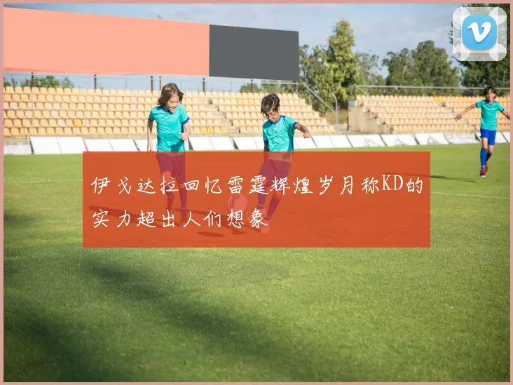伊戈达拉回忆雷霆辉煌岁月称KD的实力超出人们想象