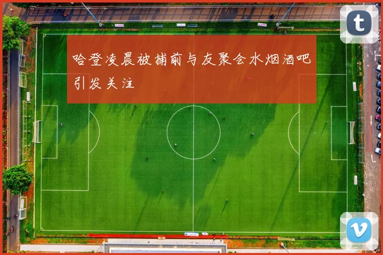 哈登凌晨被捕前与友聚会水烟酒吧引发关注