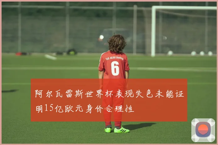 阿尔瓦雷斯世界杯表现失色未能证明15亿欧元身价合理性